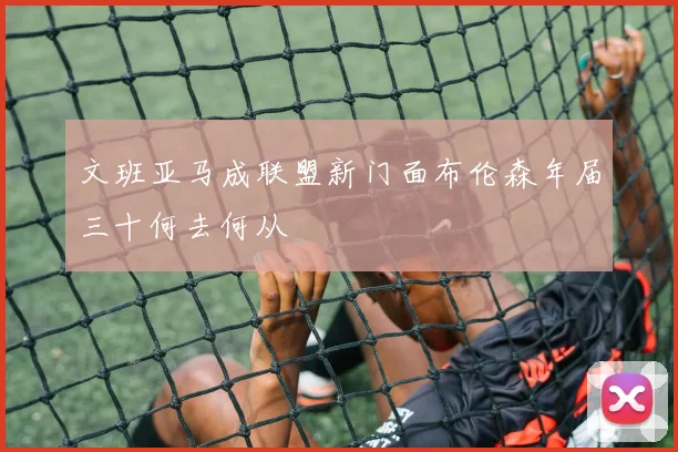 文班亚马成联盟新门面布伦森年届三十何去何从