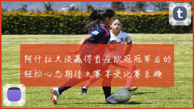 阿什拉夫谈赢得首座欧冠冠军后的轻松心态期待决赛享受比赛乐趣