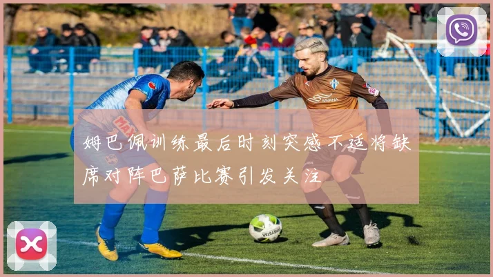 姆巴佩训练最后时刻突感不适将缺席对阵巴萨比赛引发关注