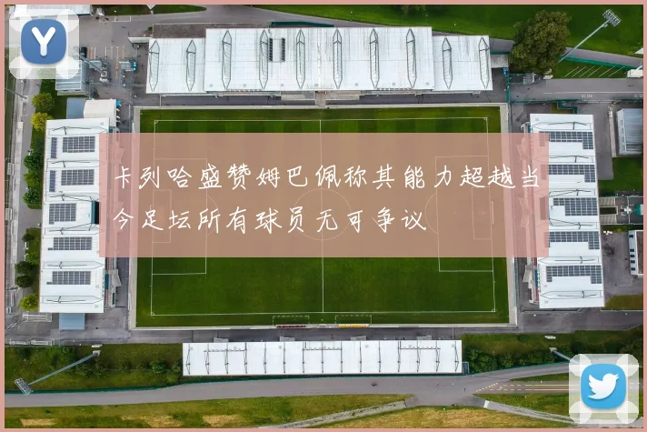 卡列哈盛赞姆巴佩称其能力超越当今足坛所有球员无可争议