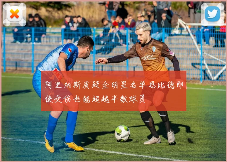 阿里纳斯质疑全明星名单恩比德即使受伤也能超越半数球员