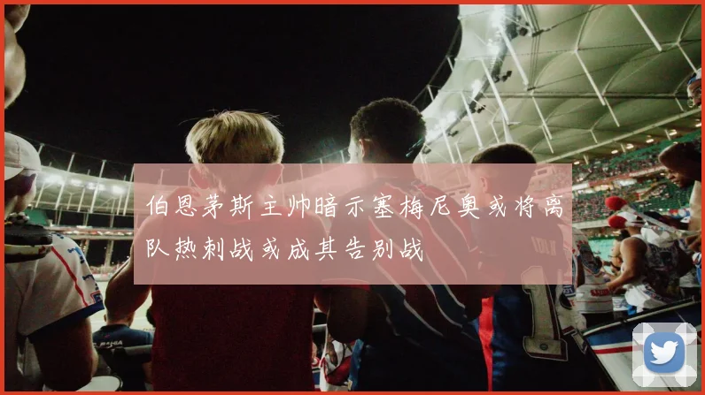 伯恩茅斯主帅暗示塞梅尼奥或将离队热刺战或成其告别战