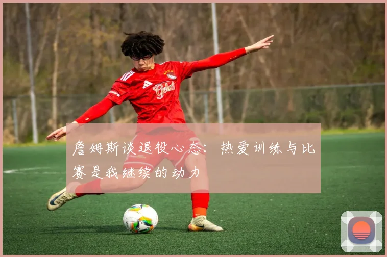 詹姆斯谈退役心态：热爱训练与比赛是我继续的动力