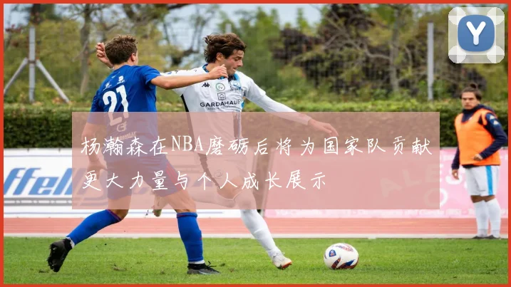 杨瀚森在NBA磨砺后将为国家队贡献更大力量与个人成长展示
