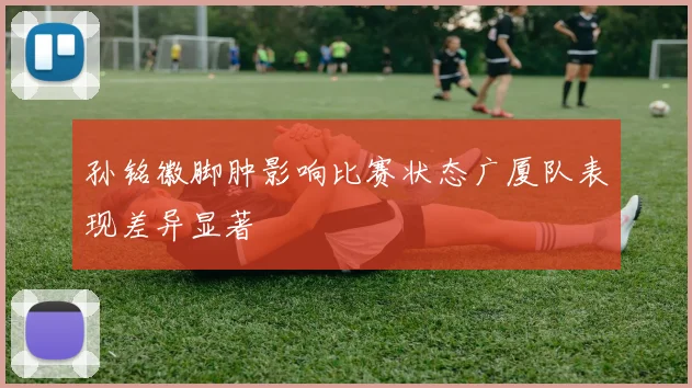 孙铭徽脚肿影响比赛状态广厦队表现差异显著