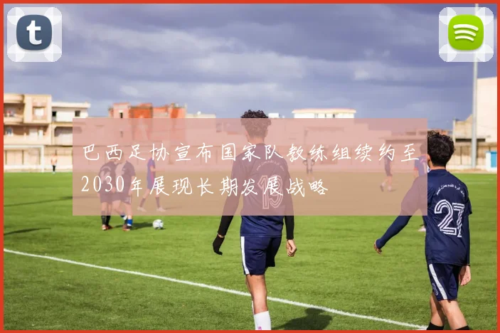 巴西足协宣布国家队教练组续约至2030年展现长期发展战略