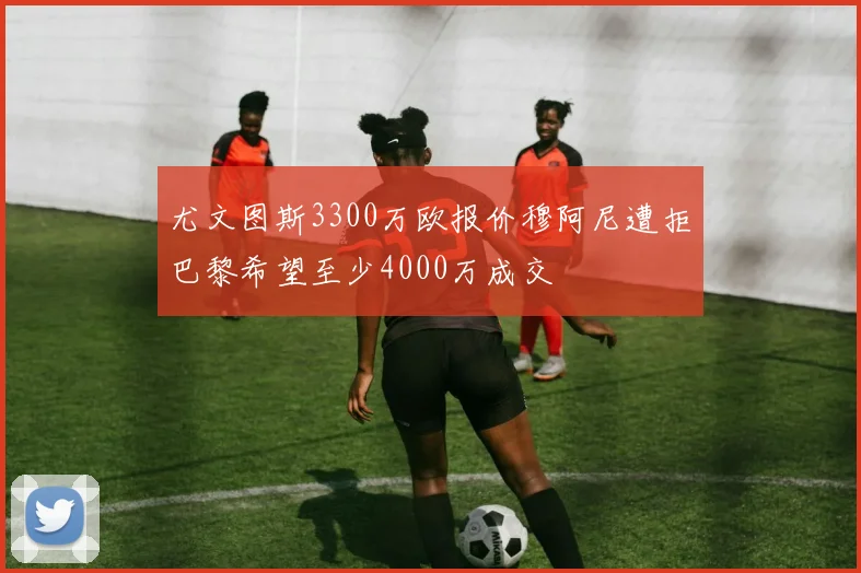 尤文图斯3300万欧报价穆阿尼遭拒巴黎希望至少4000万成交