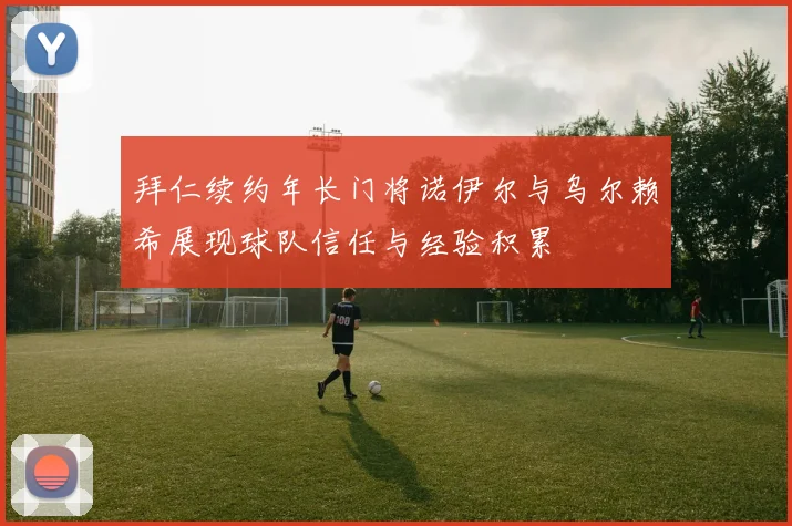 拜仁续约年长门将诺伊尔与乌尔赖希展现球队信任与经验积累
