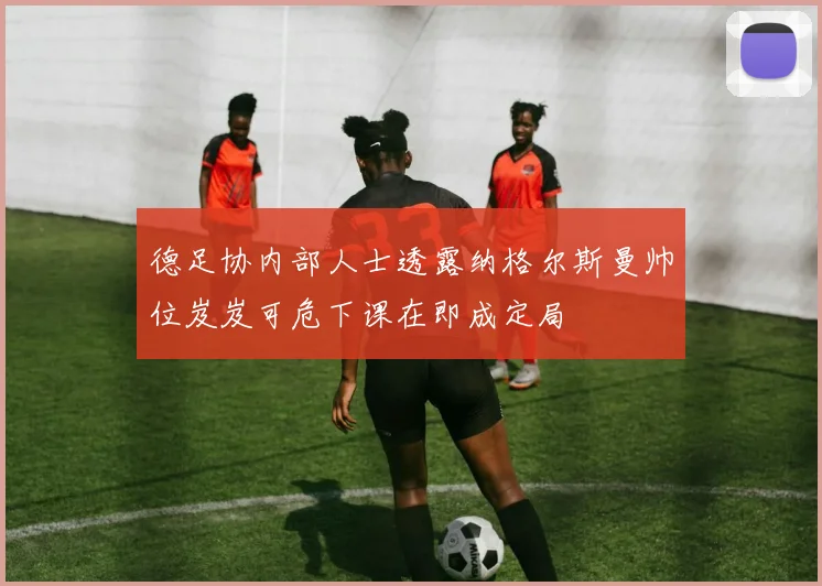 德足协内部人士透露纳格尔斯曼帅位岌岌可危下课在即成定局