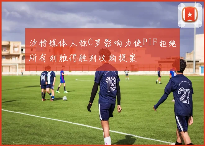 沙特媒体人称C罗影响力使PIF拒绝所有利雅得胜利收购提案