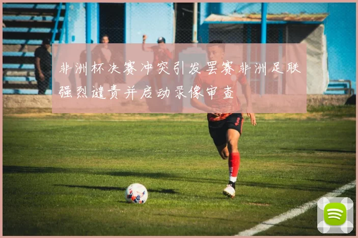 非洲杯决赛冲突引发罢赛非洲足联强烈谴责并启动录像审查