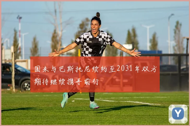 国米与巴斯托尼续约至2031年双方期待继续携手前行