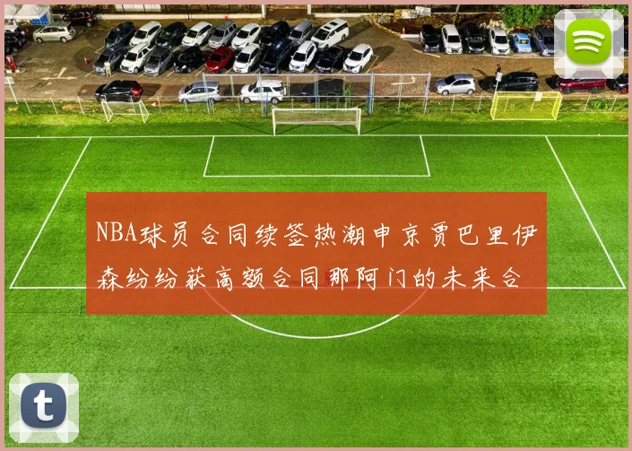 NBA球员合同续签热潮申京贾巴里伊森纷纷获高额合同那阿门的未来合同将如何定价