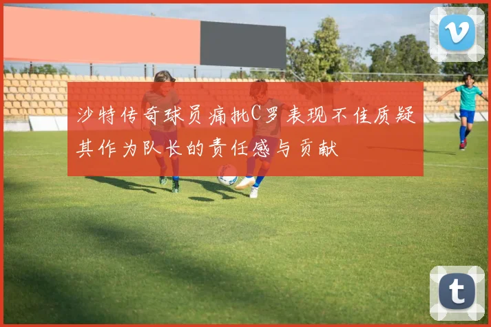 沙特传奇球员痛批C罗表现不佳质疑其作为队长的责任感与贡献