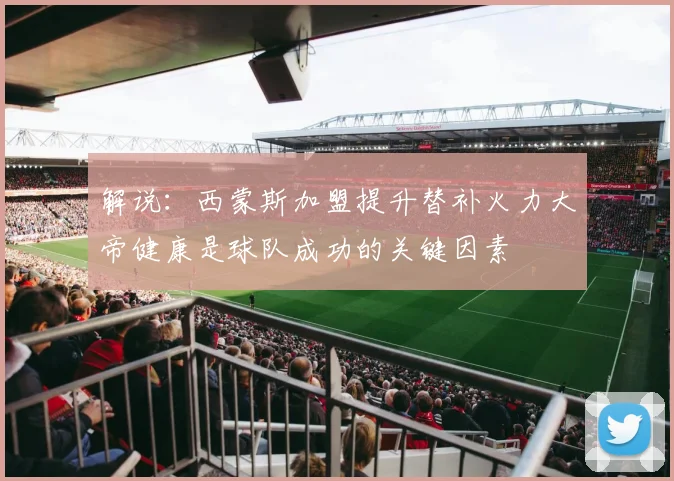 解说：西蒙斯加盟提升替补火力大帝健康是球队成功的关键因素