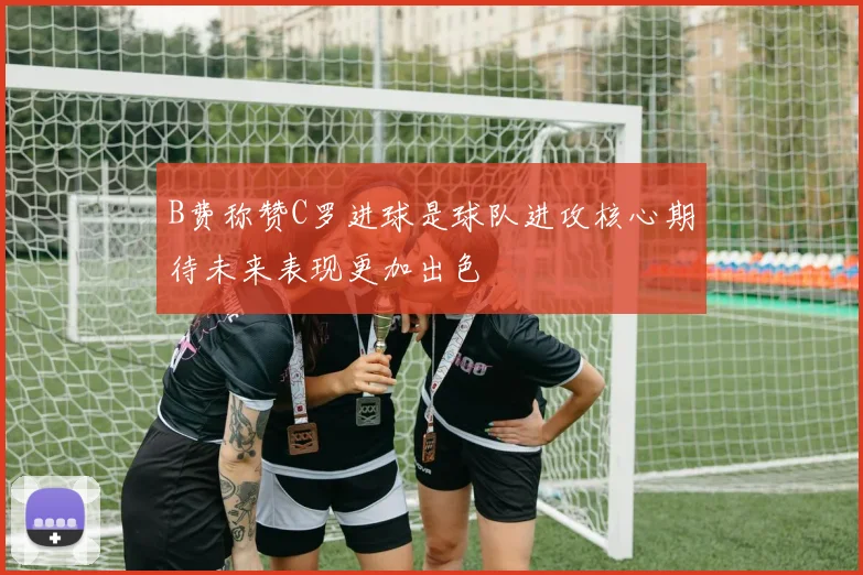 B费称赞C罗进球是球队进攻核心期待未来表现更加出色