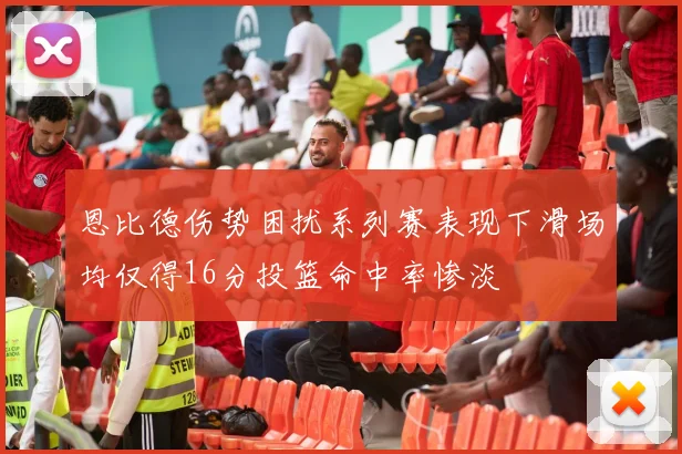 恩比德伤势困扰系列赛表现下滑场均仅得16分投篮命中率惨淡
