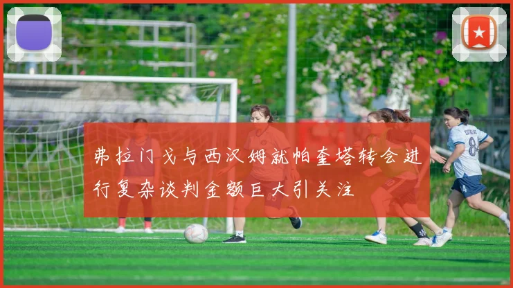 弗拉门戈与西汉姆就帕奎塔转会进行复杂谈判金额巨大引关注