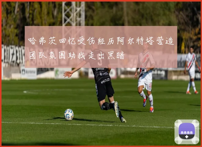 哈弗茨回忆受伤经历阿尔特塔营造团队氛围助我走出黑暗