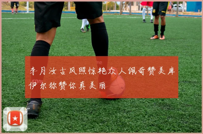 李月汝古风照惊艳众人佩奇赞美库伊尔称赞你真美丽