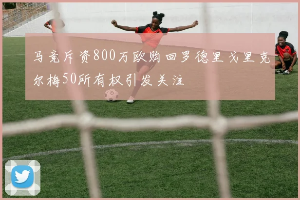马竞斥资800万欧购回罗德里戈里克尔梅50所有权引发关注