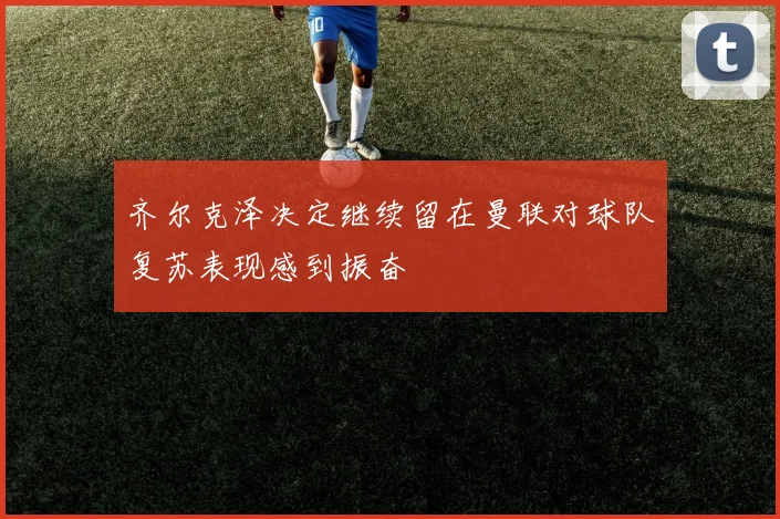 齐尔克泽决定继续留在曼联对球队复苏表现感到振奋