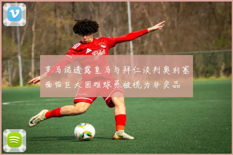 罗马诺透露皇马与拜仁谈判奥利塞面临巨大困难球员被视为非卖品