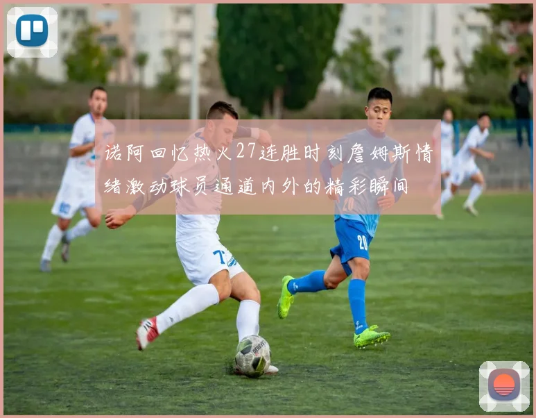 诺阿回忆热火27连胜时刻詹姆斯情绪激动球员通道内外的精彩瞬间