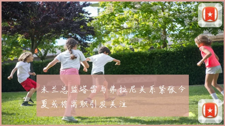米兰总监塔雷与弗拉尼关系紧张今夏或将离职引发关注