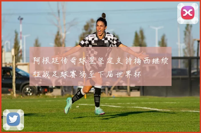 阿根廷传奇球星坚定支持梅西继续征战足球赛场至下届世界杯