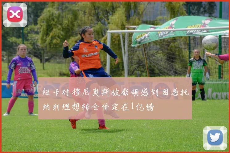 纽卡对穆尼奥斯被截胡感到困惑托纳利理想转会价定在1亿镑